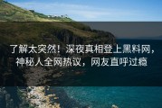 了解太突然！深夜真相登上黑料网，神秘人全网热议，网友直呼过瘾