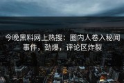今晚黑料网上热搜：圈内人卷入秘闻事件，劲爆，评论区炸裂