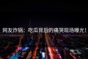 网友炸锅：吃瓜背后的痛哭现场曝光！