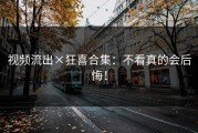 视频流出×狂喜合集：不看真的会后悔！