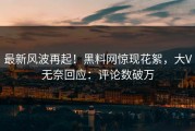 最新风波再起！黑料网惊现花絮，大V无奈回应：评论数破万