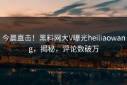 今晨直击！黑料网大V曝光heiliaowang，揭秘，评论数破万
