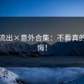 视频流出×意外合集：不看真的会后悔！