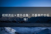视频流出×意外合集：不看真的会后悔！