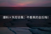 爆料×失控合集：不看真的会后悔！