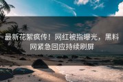 最新花絮疯传！网红被指曝光，黑料网紧急回应持续刷屏