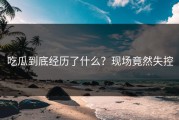 吃瓜到底经历了什么？现场竟然失控