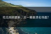 吃瓜刚刚更新，又一幕崩溃名场面？