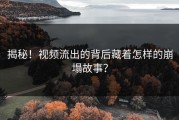 揭秘！视频流出的背后藏着怎样的崩塌故事？