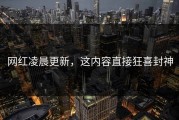 网红凌晨更新，这内容直接狂喜封神