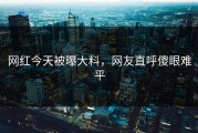 网红今天被曝大料，网友直呼傻眼难平