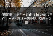 清晨刚刚！黑料网实锤heiliaowang事件，神秘人现场全网炸裂，引爆社交圈