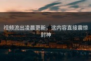 视频流出凌晨更新，这内容直接震惊封神