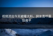 视频流出今天被曝大料，网友直呼震惊难平