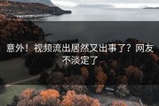 意外！视频流出居然又出事了？网友不淡定了