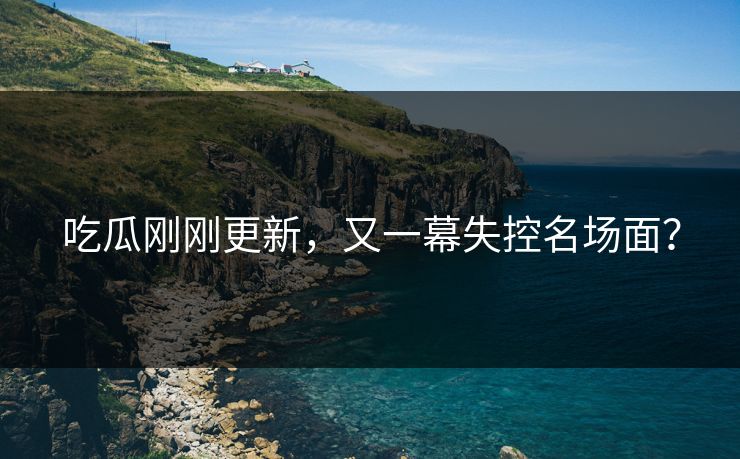 吃瓜刚刚更新，又一幕失控名场面？