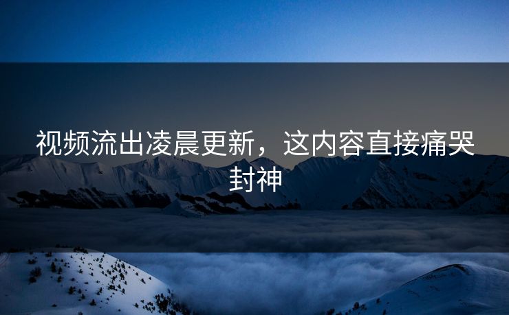 视频流出凌晨更新，这内容直接痛哭封神