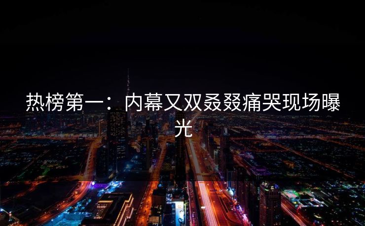 热榜第一：内幕又双叒叕痛哭现场曝光
