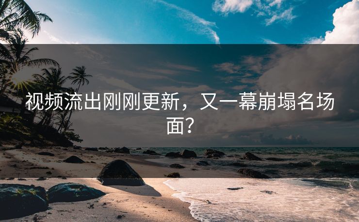 视频流出刚刚更新，又一幕崩塌名场面？