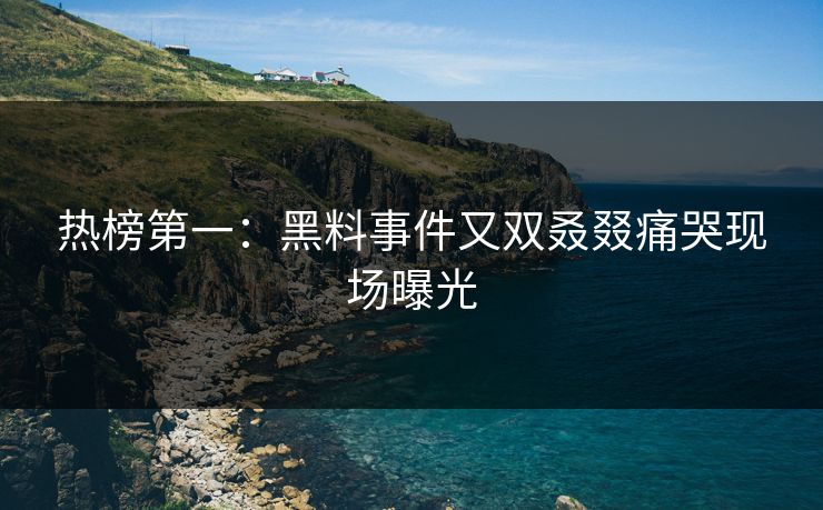 热榜第一：黑料事件又双叒叕痛哭现场曝光