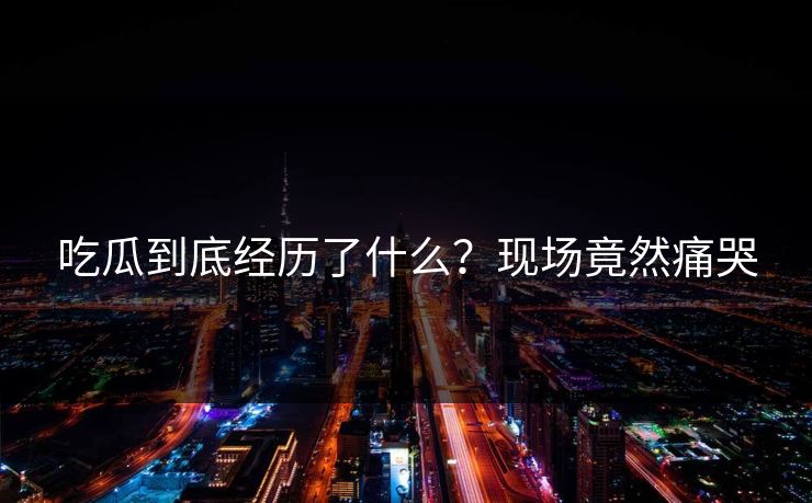 吃瓜到底经历了什么？现场竟然痛哭