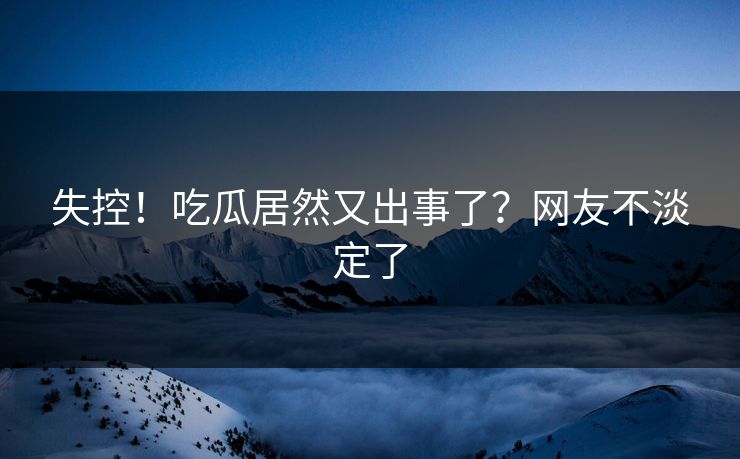 失控！吃瓜居然又出事了？网友不淡定了