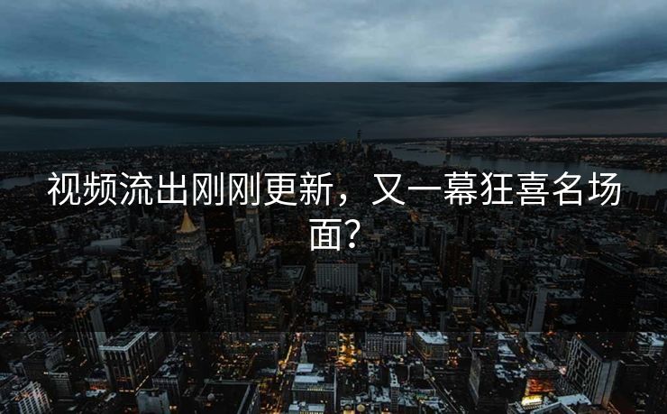 视频流出刚刚更新，又一幕狂喜名场面？