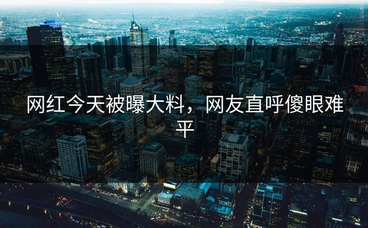 网红今天被曝大料，网友直呼傻眼难平