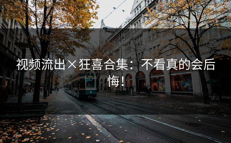视频流出×狂喜合集：不看真的会后悔！