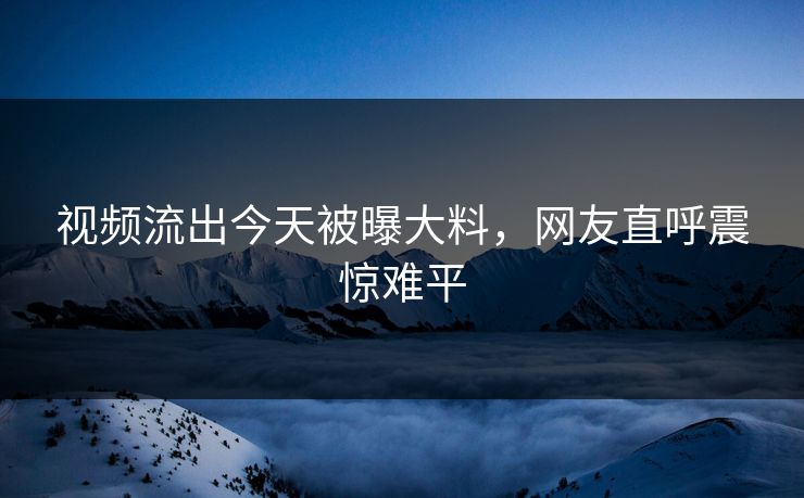 视频流出今天被曝大料，网友直呼震惊难平