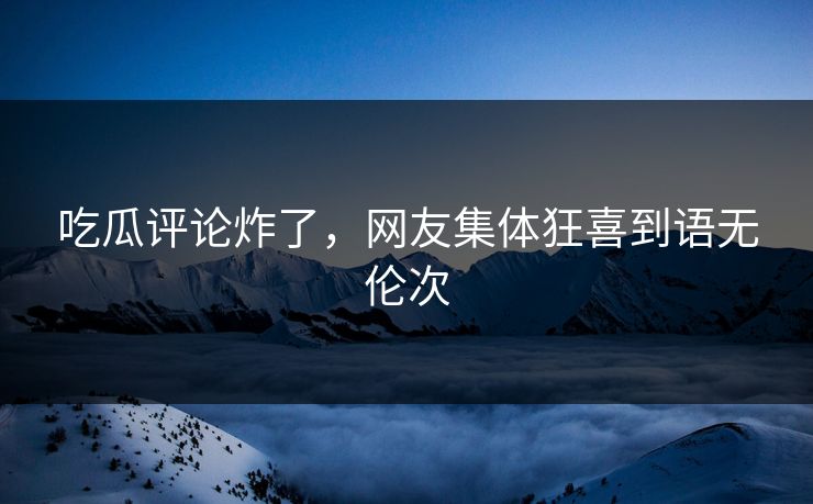 吃瓜评论炸了，网友集体狂喜到语无伦次