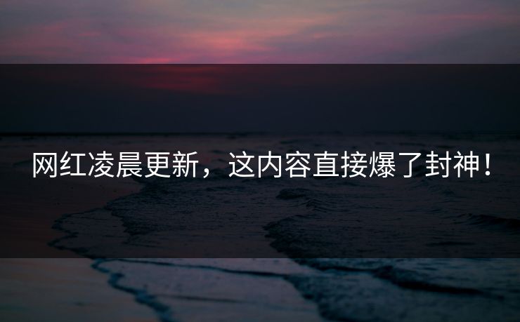 网红凌晨更新，这内容直接爆了封神！