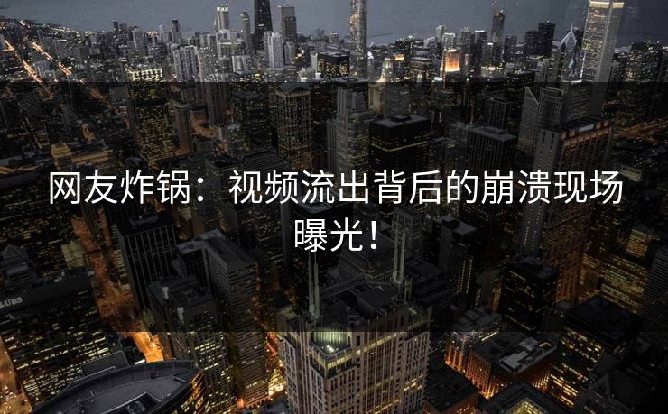 网友炸锅：视频流出背后的崩溃现场曝光！