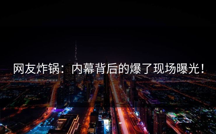 网友炸锅：内幕背后的爆了现场曝光！