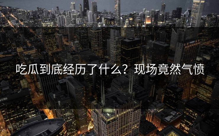 吃瓜到底经历了什么？现场竟然气愤