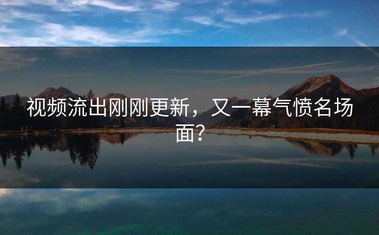 视频流出刚刚更新，又一幕气愤名场面？