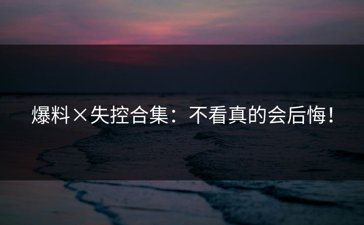 爆料×失控合集：不看真的会后悔！