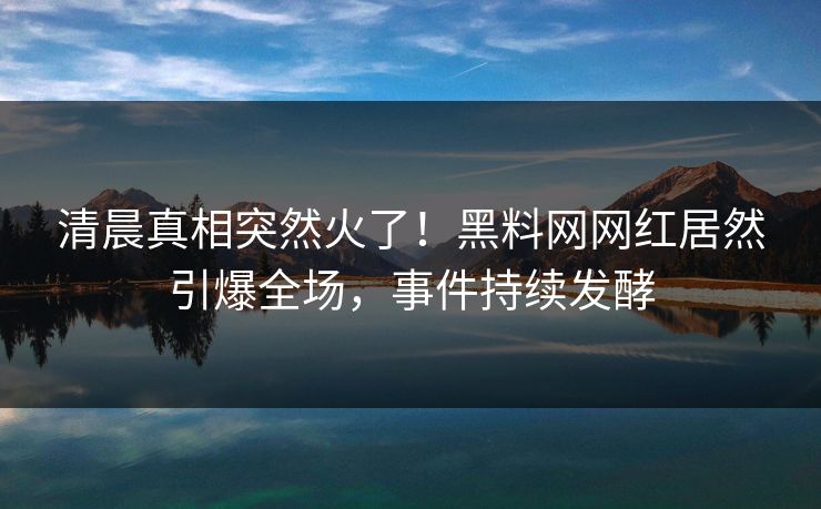 清晨真相突然火了！黑料网网红居然引爆全场，事件持续发酵