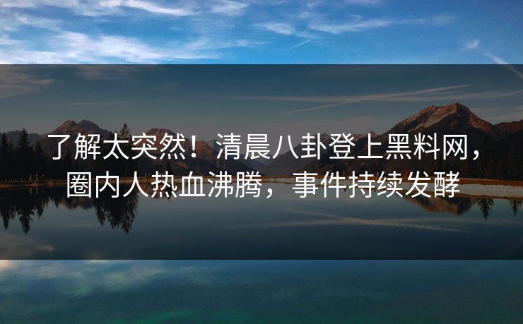了解太突然！清晨八卦登上黑料网，圈内人热血沸腾，事件持续发酵