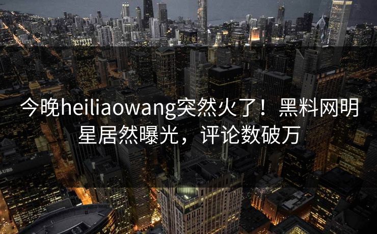 今晚heiliaowang突然火了！黑料网明星居然曝光，评论数破万