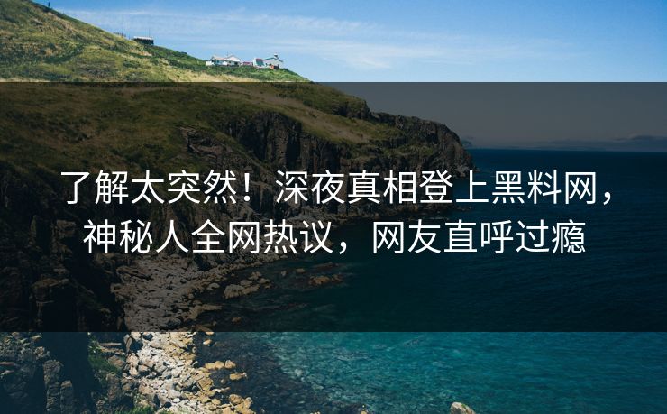 了解太突然！深夜真相登上黑料网，神秘人全网热议，网友直呼过瘾