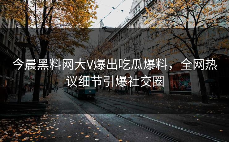 今晨黑料网大V爆出吃瓜爆料，全网热议细节引爆社交圈