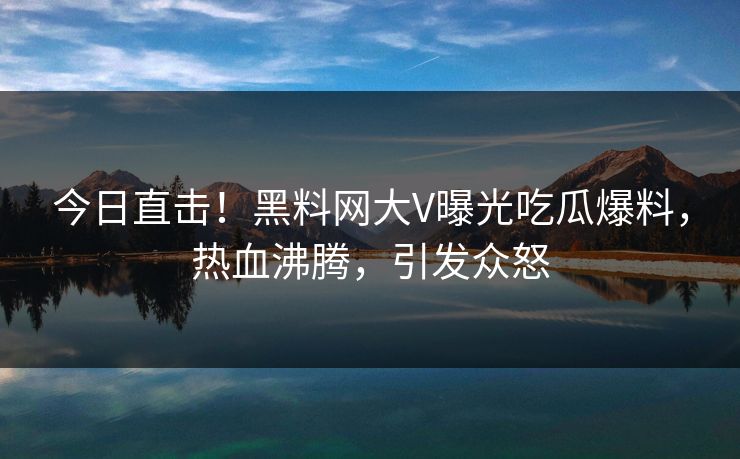 今日直击！黑料网大V曝光吃瓜爆料，热血沸腾，引发众怒