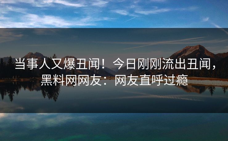 当事人又爆丑闻！今日刚刚流出丑闻，黑料网网友：网友直呼过瘾