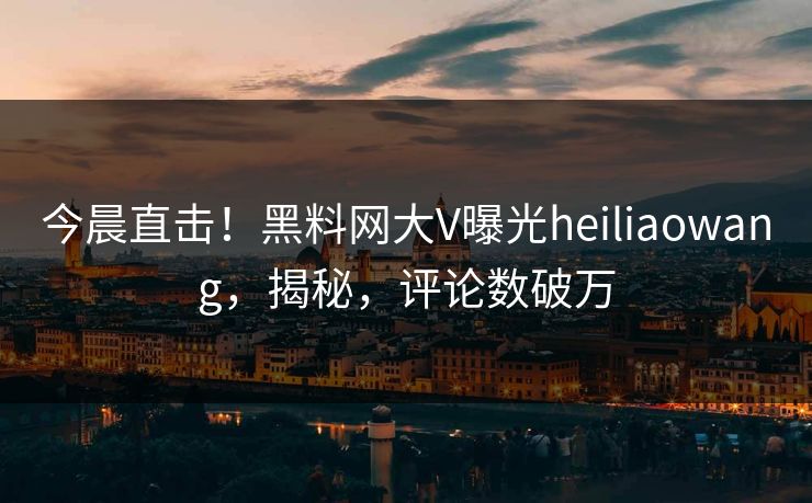 今晨直击！黑料网大V曝光heiliaowang，揭秘，评论数破万