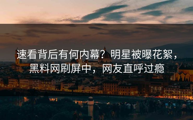 速看背后有何内幕？明星被曝花絮，黑料网刷屏中，网友直呼过瘾