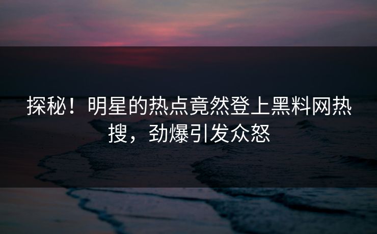 探秘！明星的热点竟然登上黑料网热搜，劲爆引发众怒