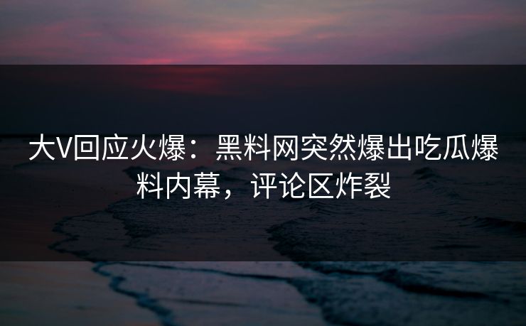 大V回应火爆：黑料网突然爆出吃瓜爆料内幕，评论区炸裂