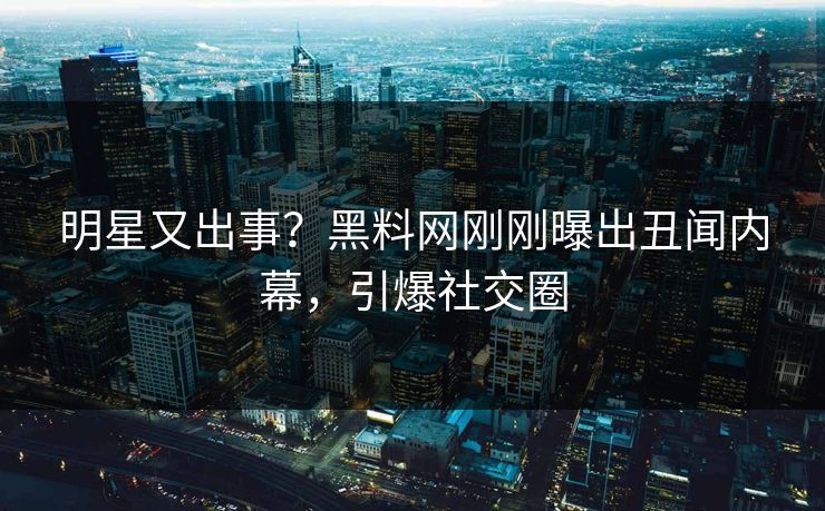 明星又出事？黑料网刚刚曝出丑闻内幕，引爆社交圈
