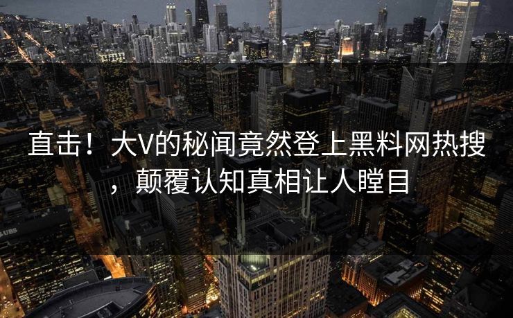 直击！大V的秘闻竟然登上黑料网热搜，颠覆认知真相让人瞠目